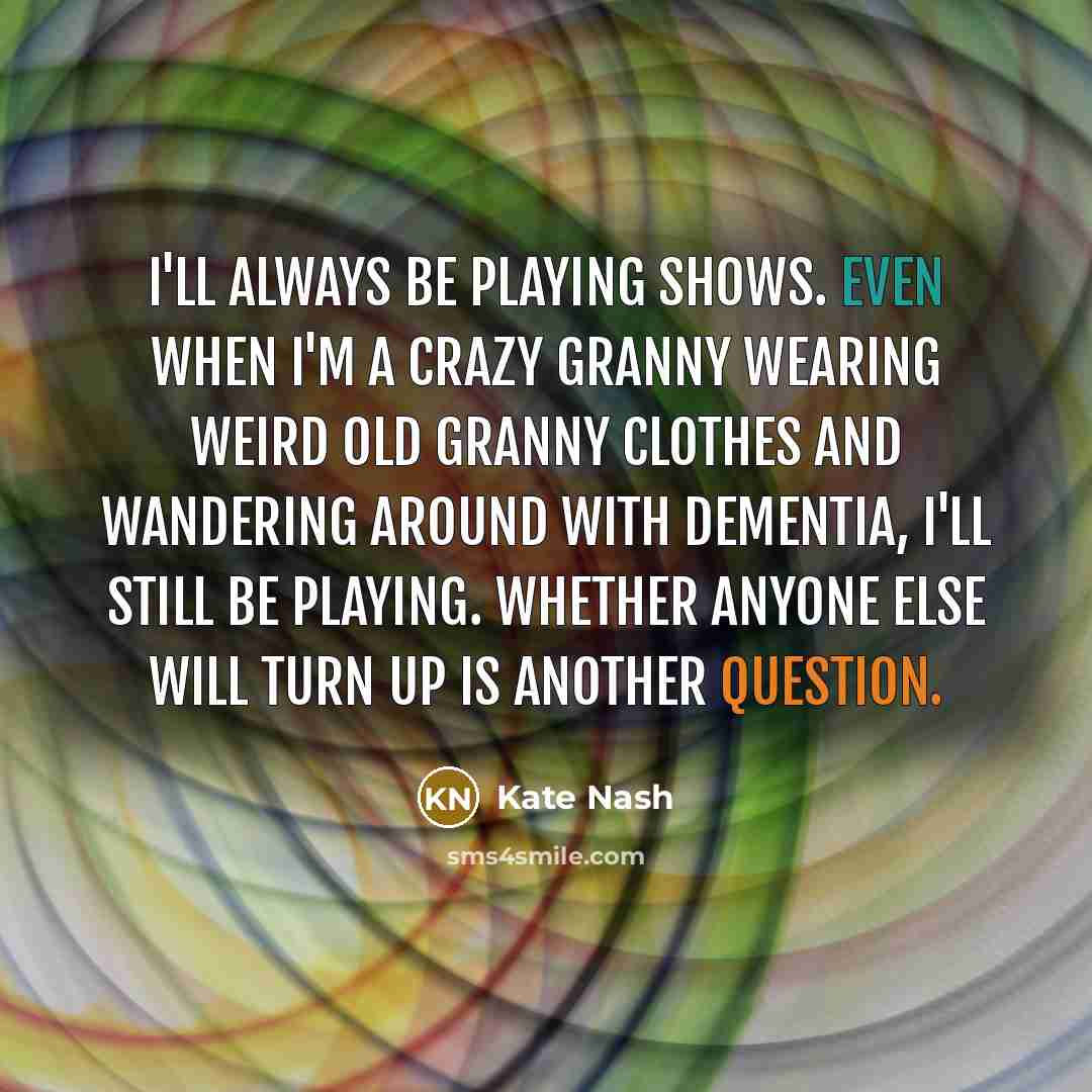 “I'll always be playing shows. Even when I'm a crazy granny wearing weird old granny clothes and wandering around with dementia, I'll still be playing. Whether anyone else will turn up is another question.” quote by Kate Nash
