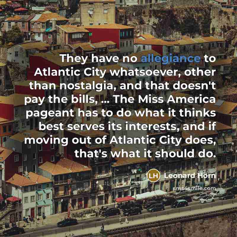 “They have no allegiance to Atlantic City whatsoever, other than nostalgia, and that doesn't pay the bills, ... The Miss America pageant has to do what it thinks best serves its interests, and if moving out of Atlantic City does, that's what it should do.” quote by Leonard Horn