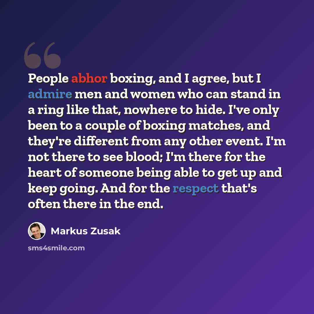 “People abhor boxing, and I agree, but I admire men and women who can stand in a ring like that, nowhere to hide. I've only been to a couple of boxing matches, and they're different from any other event. I'm not there to see blood; I'm there for the heart of someone being able to get up and keep…” quote by Markus Zusak