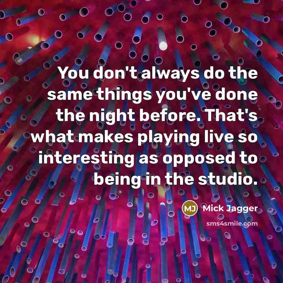 “You don't always do the same things you've done the night before. That's what makes playing live so interesting as opposed to being in the studio.” quote by Mick Jagger