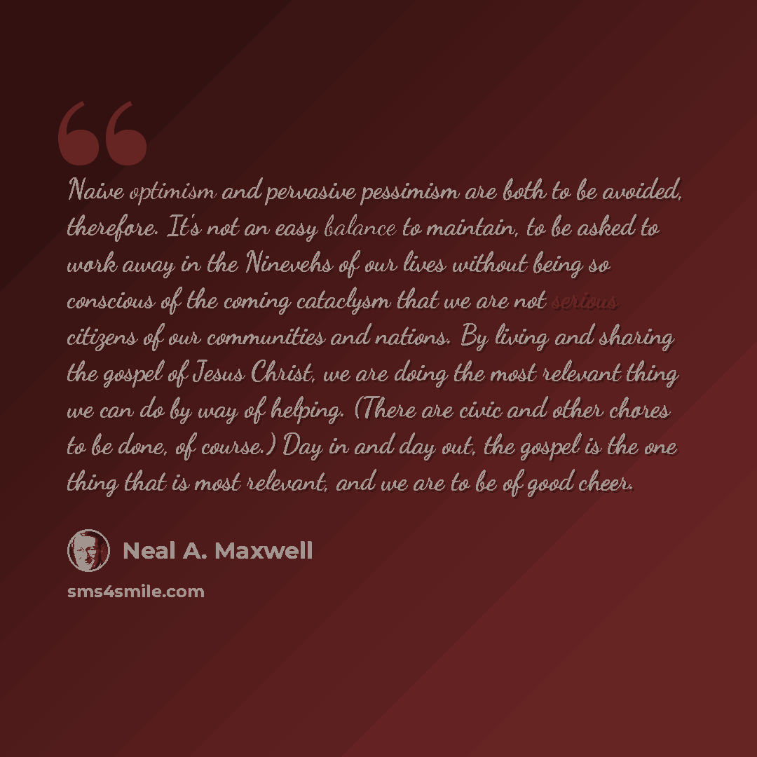 “Naive optimism and pervasive pessimism are both to be avoided, therefore. It's not an easy balance to maintain, to be asked to work away in the Ninevehs of our lives without being so conscious of the coming cataclysm that we are not serious citizens of our communities and nations. By living and…” quote by Neal A. Maxwell