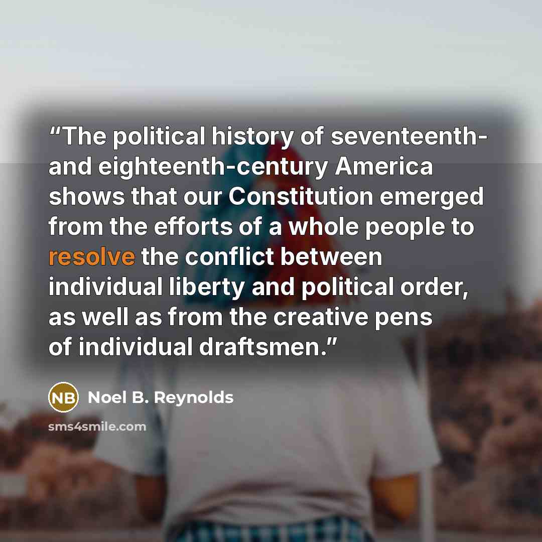 “The political history of seventeenth- and eighteenth-century America shows that our Constitution emerged from the efforts of a whole people to resolve the conflict between individual liberty and political order, as well as from the creative pens of individual draftsmen.” quote by Noel B. Reynolds