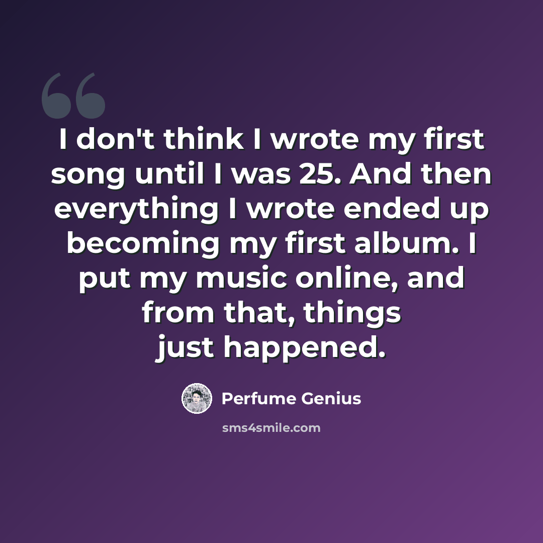 “I don't think I wrote my first song until I was 25. And then everything I wrote ended up becoming my first album. I put my music online, and from that, things just happened.” quote by Perfume Genius