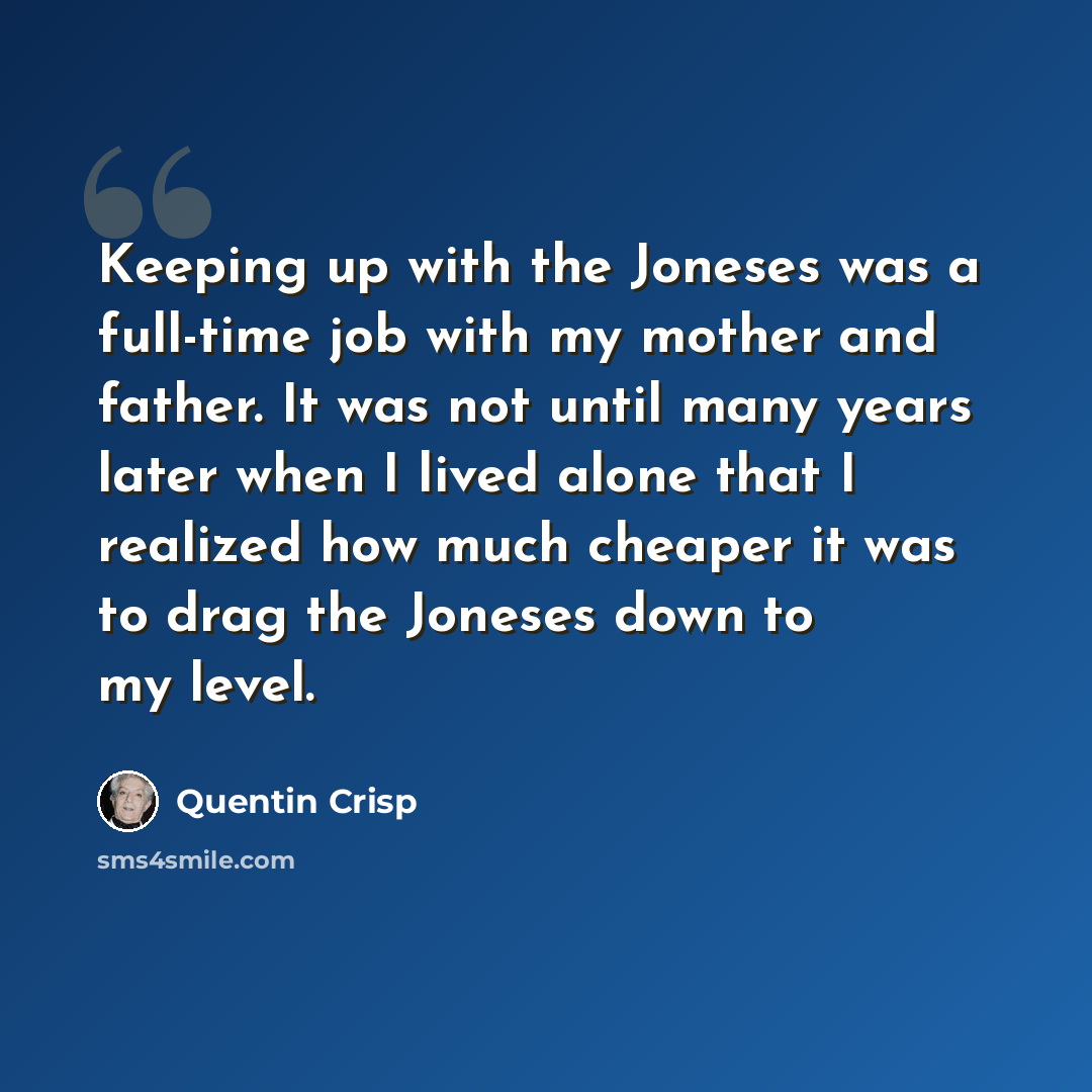 “Keeping up with the Joneses was a full-time job with my mother and father. It was not until many years later when I lived alone that I realized how much cheaper it was to drag the Joneses down to my level.” quote by Quentin Crisp