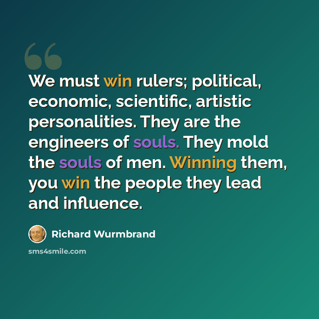 “We must win rulers; political, economic, scientific, artistic personalities. They are the engineers of souls. They mold the souls of men. Winning them, you win the people they lead and influence.” quote by Richard Wurmbrand