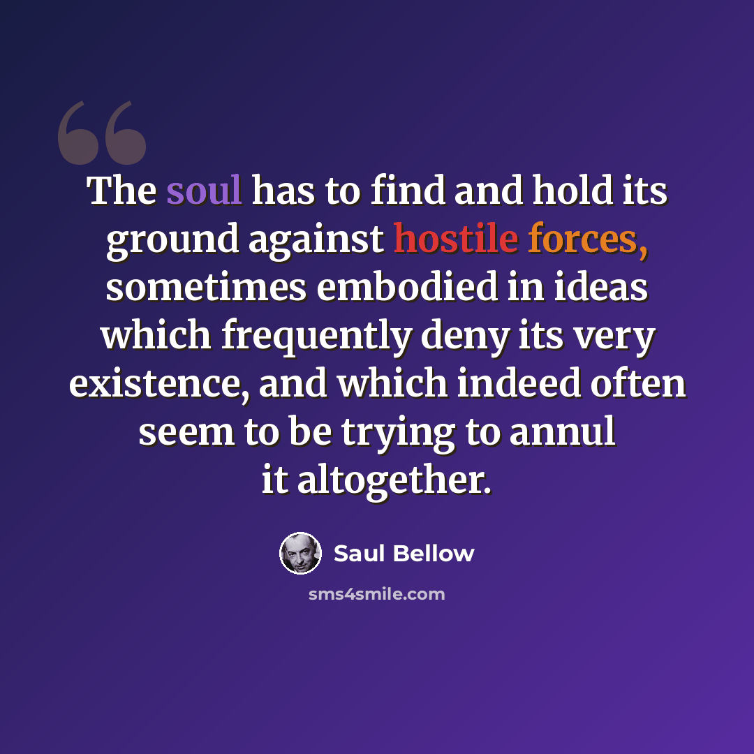 “The soul has to find and hold its ground against hostile forces, sometimes embodied in ideas which frequently deny its very existence, and which indeed often seem to be trying to annul it altogether.” quote by Saul Bellow