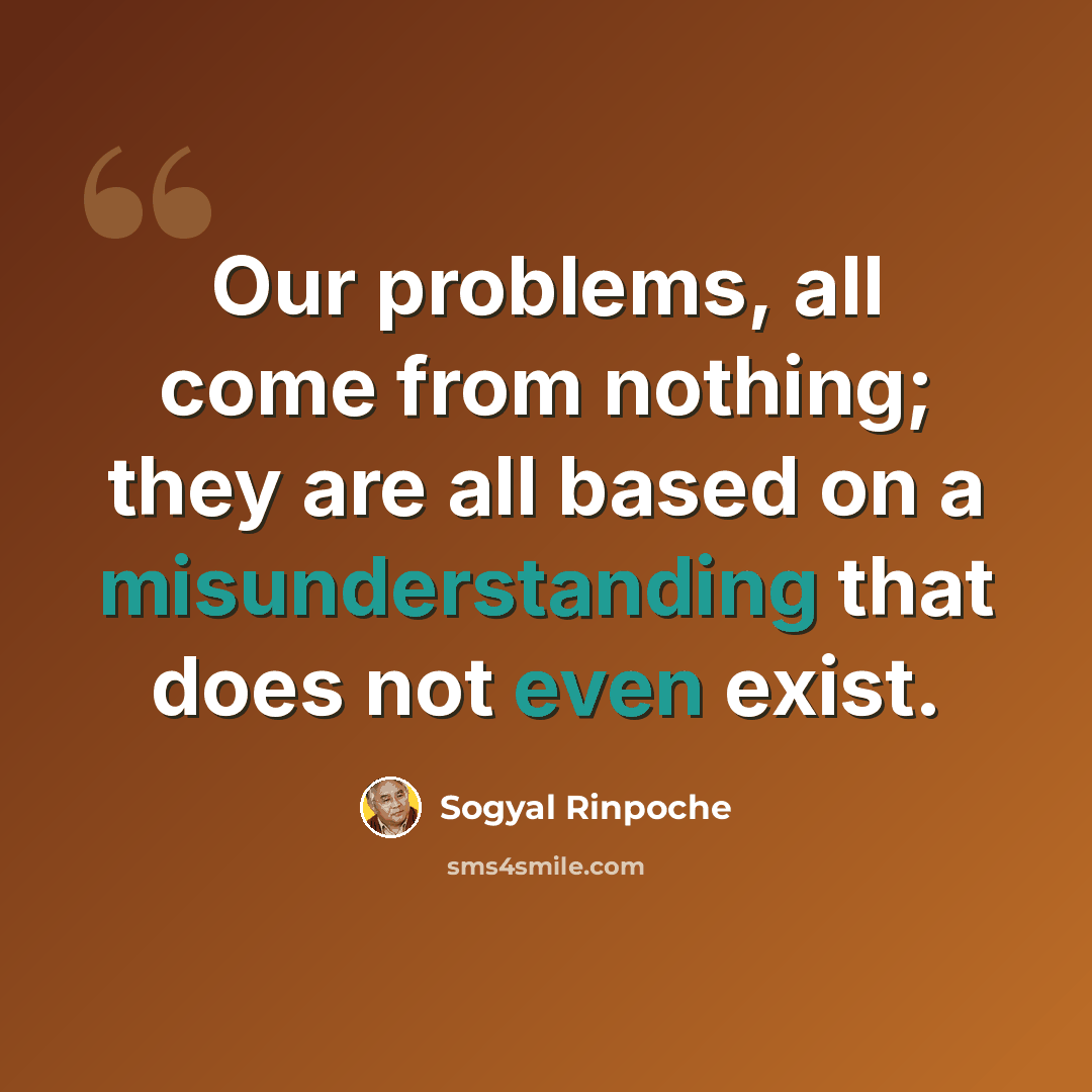 “Our problems, all come from nothing; they are all based on a misunderstanding that does not even exist.” quote by Sogyal Rinpoche