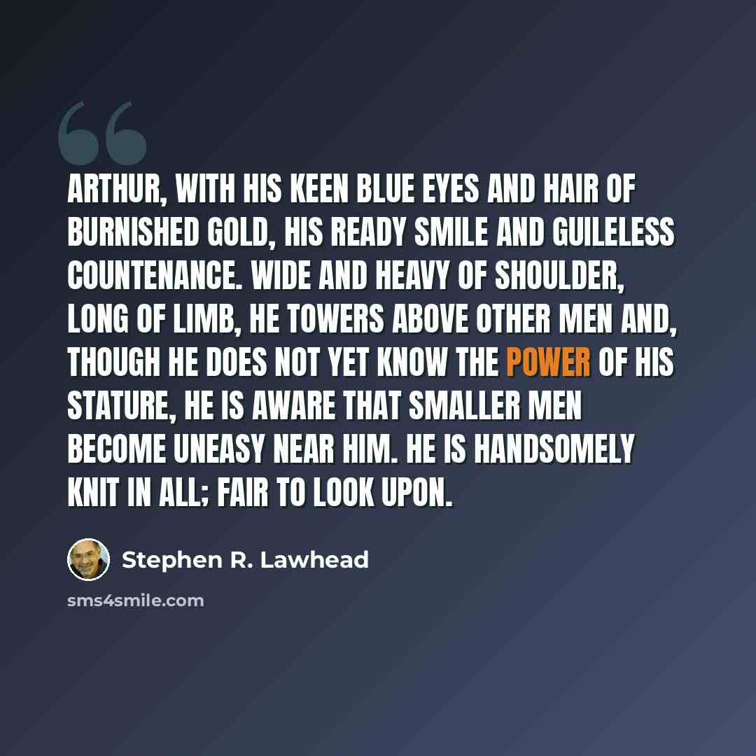 “Arthur, with his keen blue eyes and hair of burnished gold, his ready smile and guileless countenance. Wide and heavy of shoulder, long of limb, he towers above other men and, though he does not yet know the power of his stature, he is aware that smaller men become uneasy near him. He is…” quote by Stephen R. Lawhead
