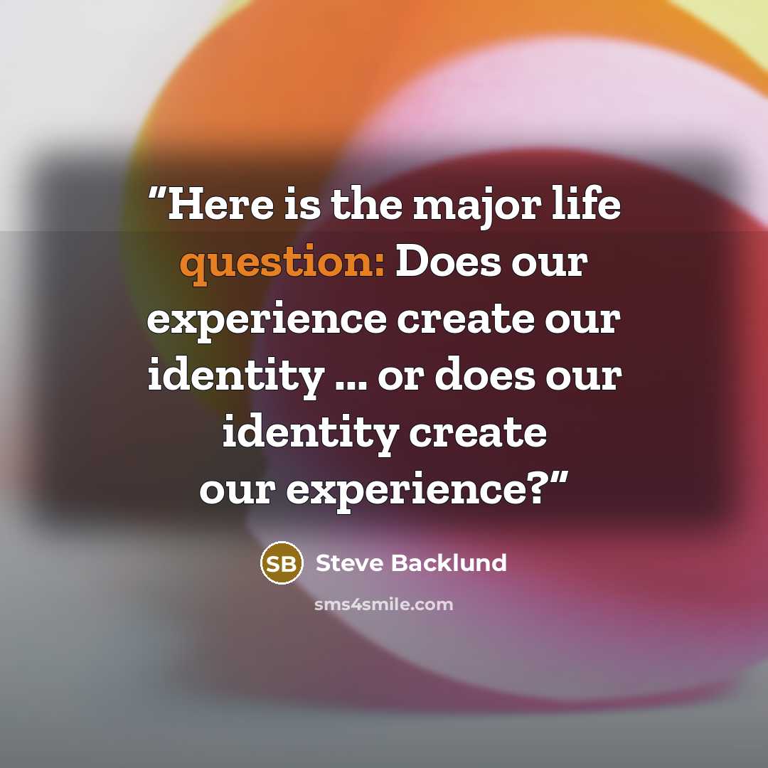 “Here is the major life question: Does our experience create our identity ... or does our identity create our experience?” quote by Steve Backlund