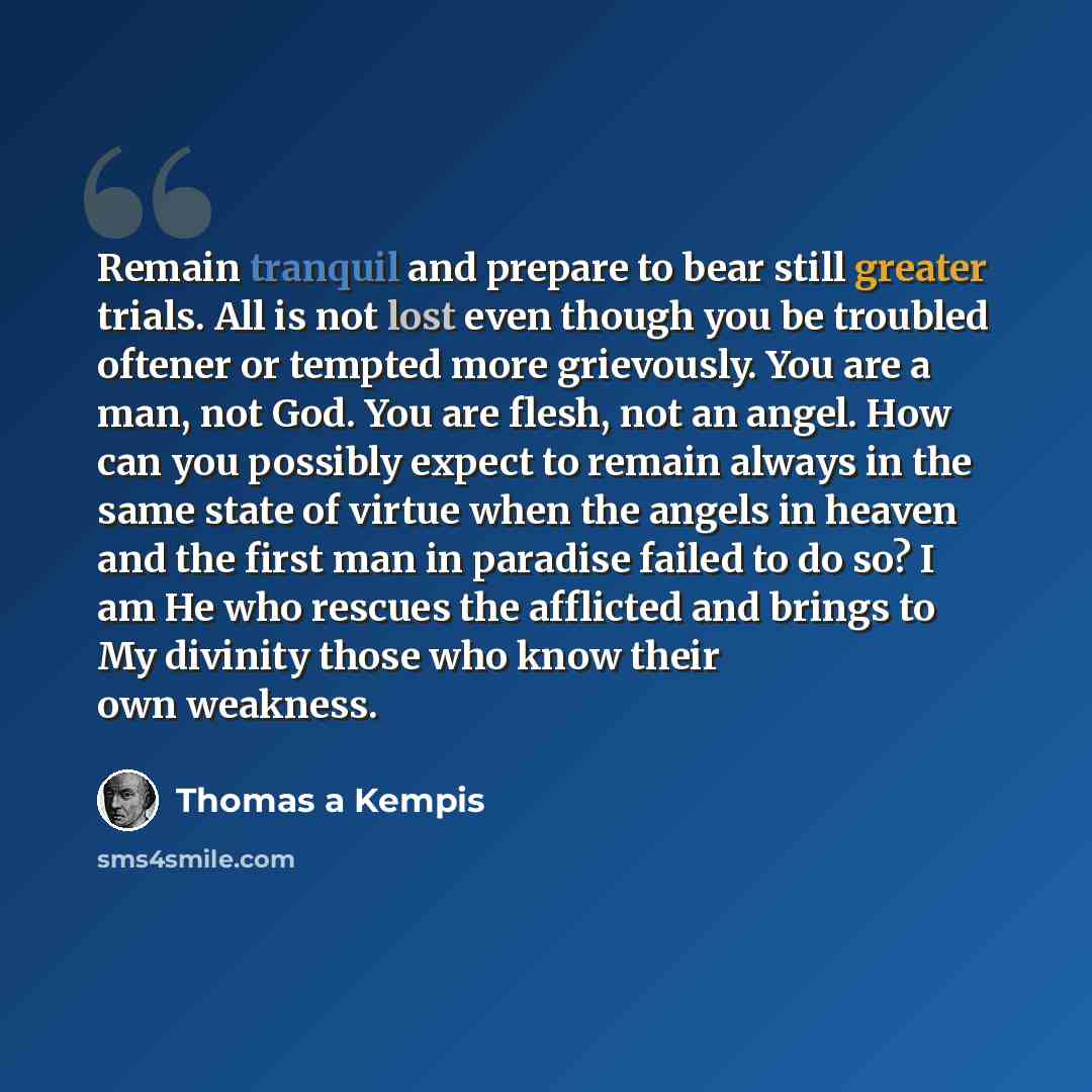 “Remain tranquil and prepare to bear still greater trials. All is not lost even though you be troubled oftener or tempted more grievously. You are a man, not God. You are flesh, not an angel. How can you possibly expect to remain always in the same state of virtue when the angels in heaven and the…” quote by Thomas a Kempis
