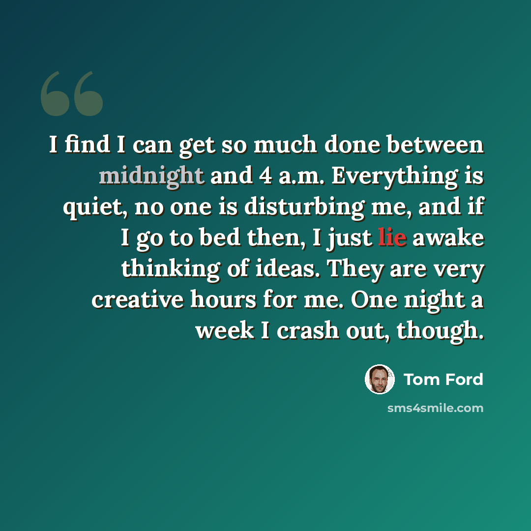 “I find I can get so much done between midnight and 4 a.m. Everything is quiet, no one is disturbing me, and if I go to bed then, I just lie awake thinking of ideas. They are very creative hours for me. One night a week I crash out, though.” quote by Tom Ford