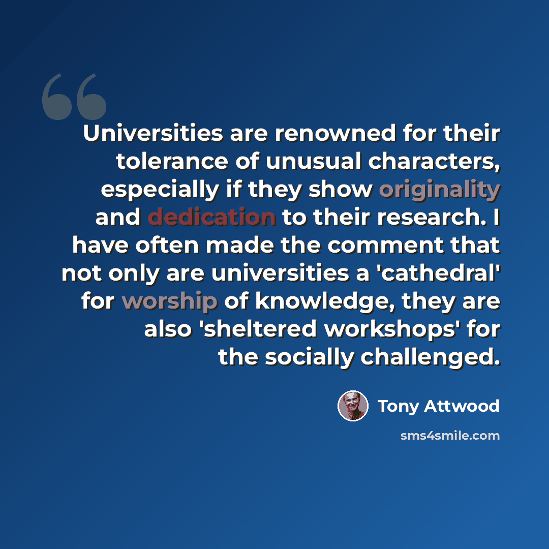 “Universities are renowned for their tolerance of unusual characters, especially if they show originality and dedication to their research. I have often made the comment that not only are universities a 'cathedral' for worship of knowledge, they are also 'sheltered workshops' for the socially…” quote by Tony Attwood