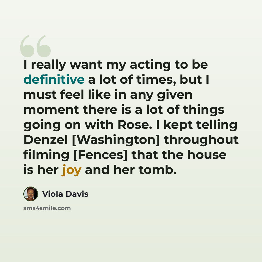 “I really want my acting to be definitive a lot of times, but I must feel like in any given moment there is a lot of things going on with Rose. I kept telling Denzel [Washington] throughout filming [Fences] that the house is her joy and her tomb.” quote by Viola Davis