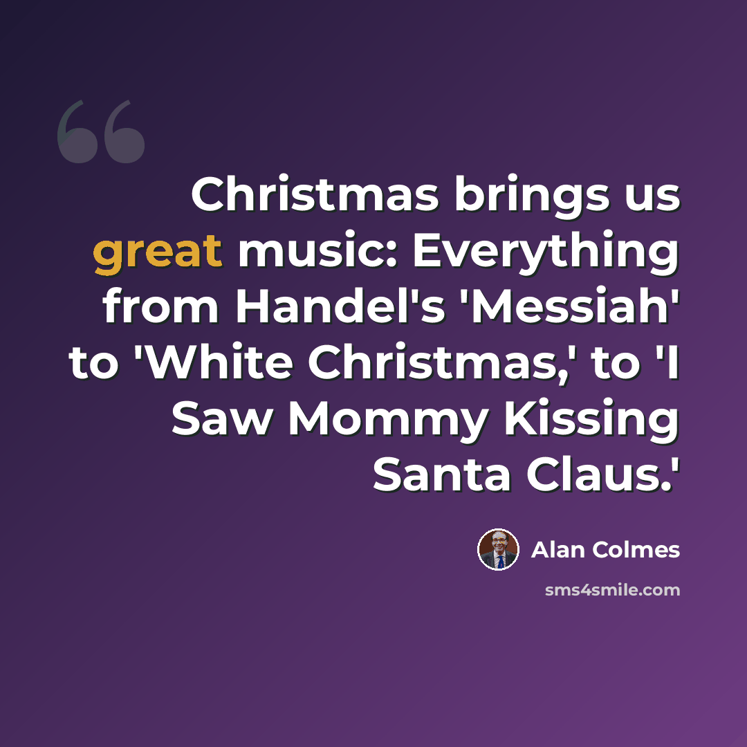 “Christmas brings us great music: Everything from Handel's 'Messiah' to 'White Christmas,' to 'I Saw Mommy Kissing Santa Claus.'” quote by Alan Colmes