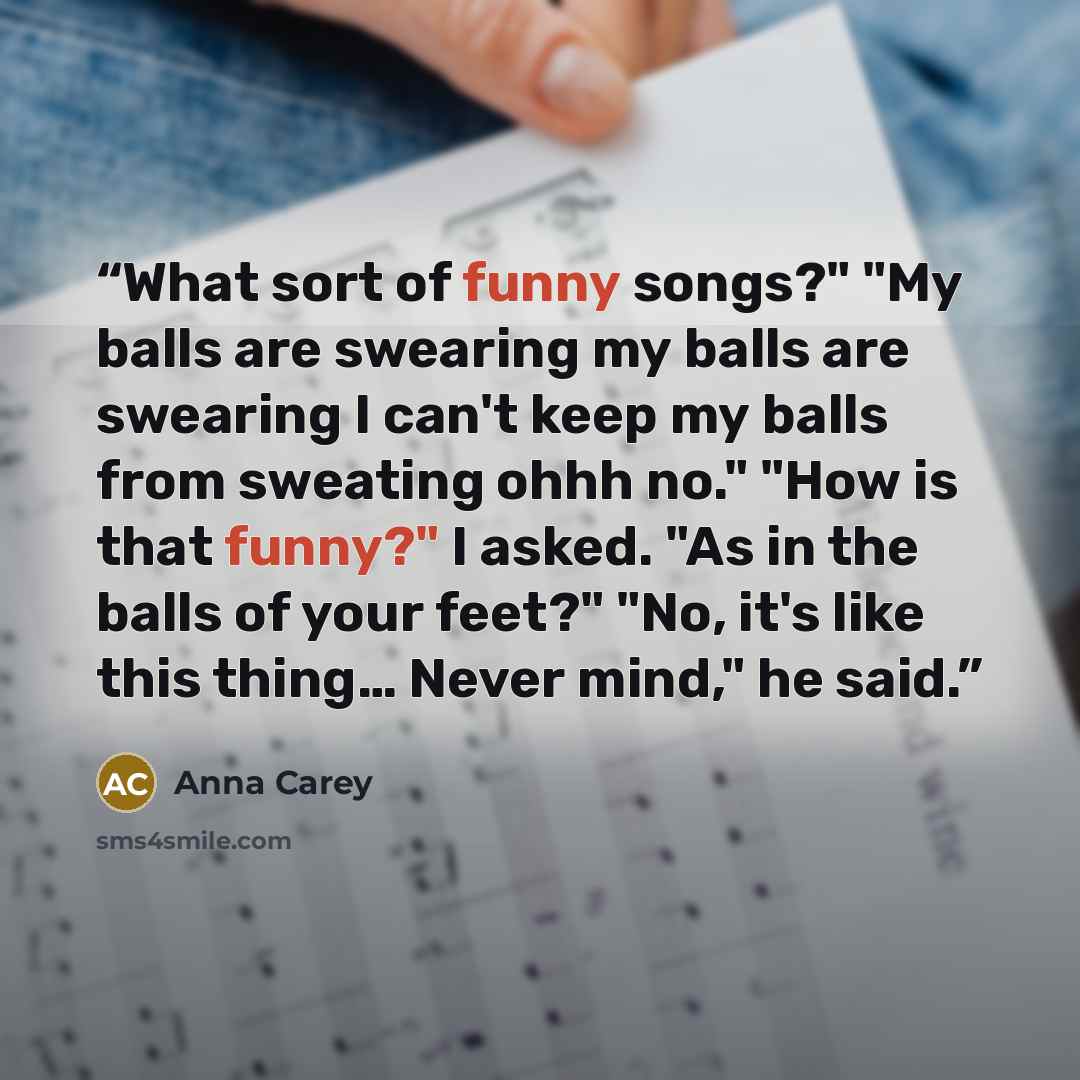 “What sort of funny songs?" "My balls are swearing my balls are swearing I can't keep my balls from sweating ohhh no." "How is that funny?" I asked. "As in the balls of your feet?" "No, it's like this thing… Never mind," he said.” quote by Anna carey