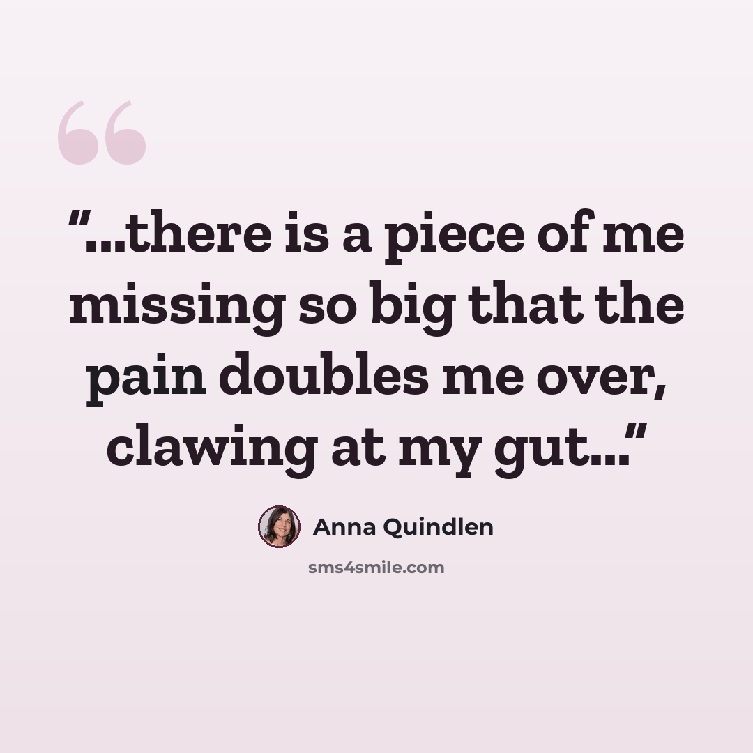 “...there is a piece of me missing so big that the pain doubles me over, clawing at my gut...” quote by Anna Quindlen