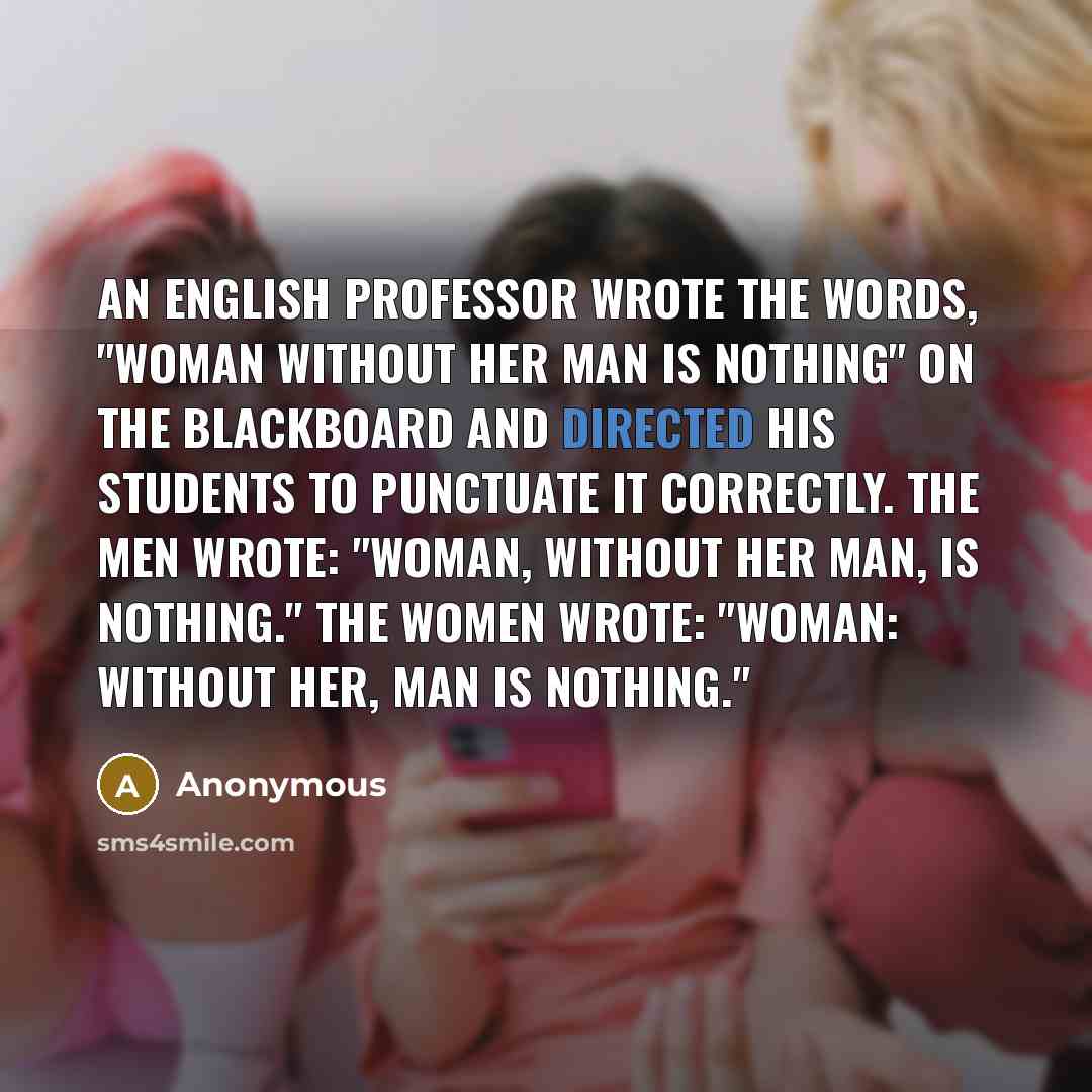 “An English professor wrote the words, "Woman without her man is nothing" on the blackboard and directed his students to punctuate it correctly. The men wrote: "Woman, without her man, is nothing." The women wrote: "Woman: Without her, man is nothing."” quote by Anonymous