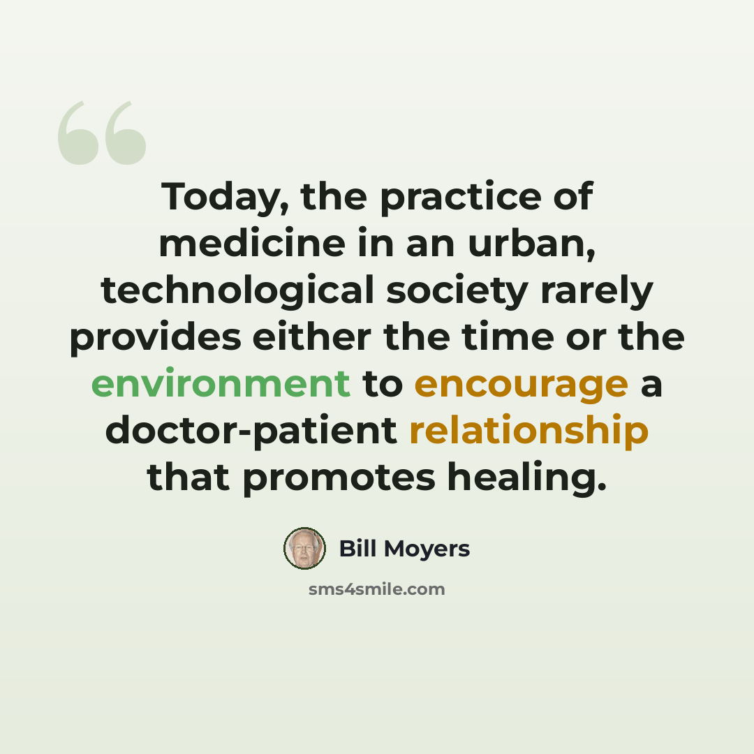 “Today, the practice of medicine in an urban, technological society rarely provides either the time or the environment to encourage a doctor-patient relationship that promotes healing.” quote by Bill Moyers