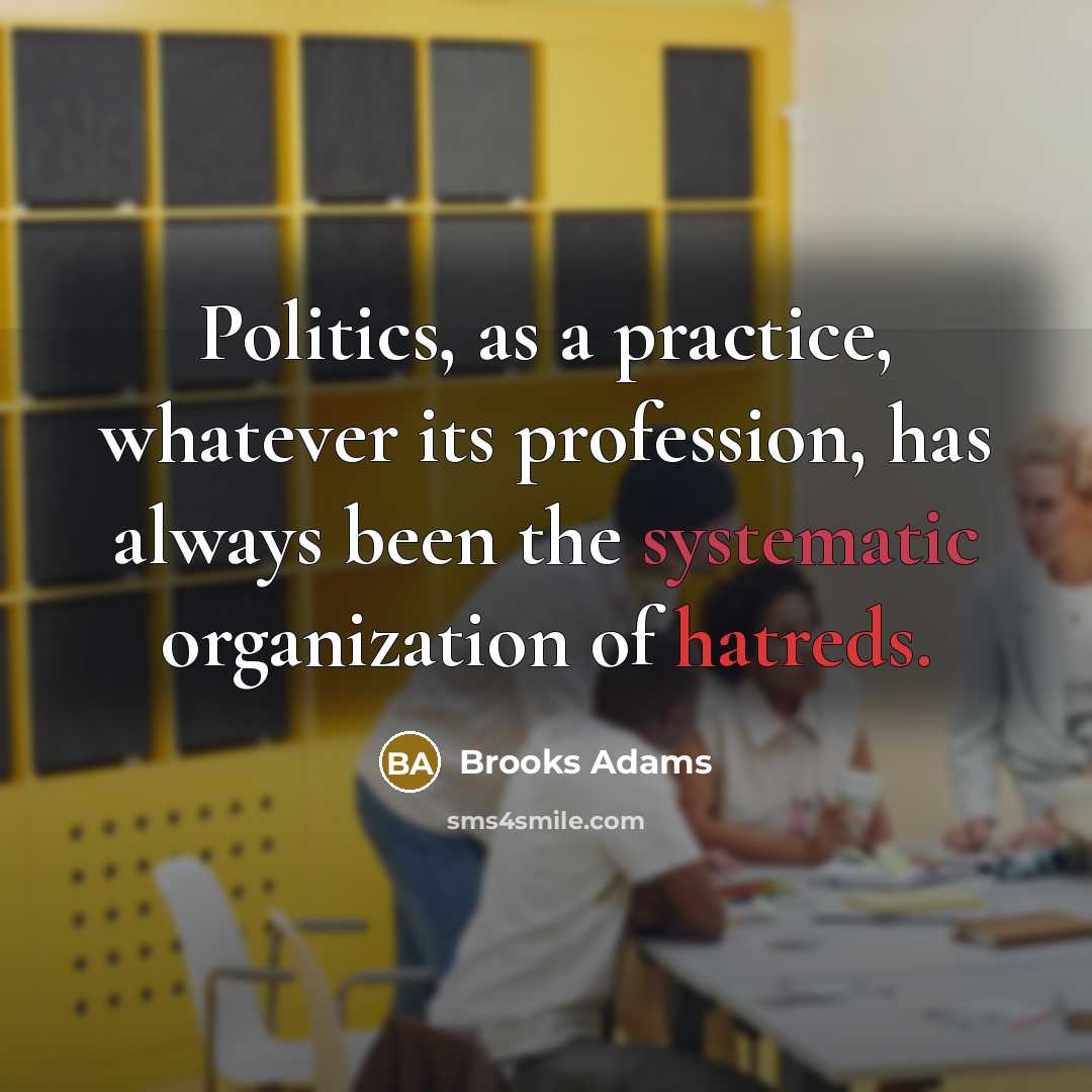 “Politics, as a practice, whatever its profession, has always been the systematic organization of hatreds.” quote by Brooks Adams