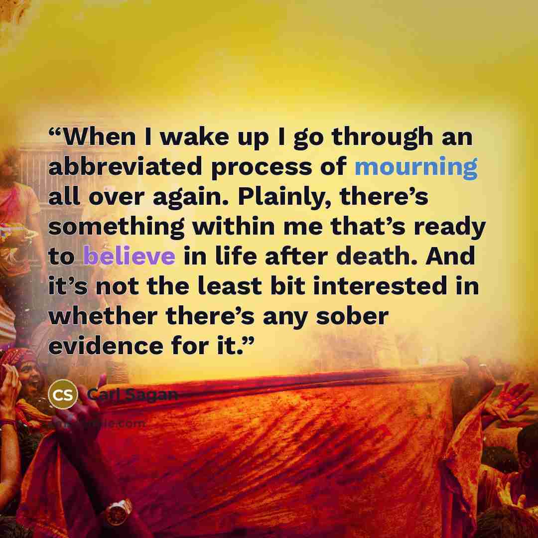 “When I wake up I go through an abbreviated process of mourning all over again. Plainly, there’s something within me that’s ready to believe in life after death. And it’s not the least bit interested in whether there’s any sober evidence for it.” quote by Carl Sagan