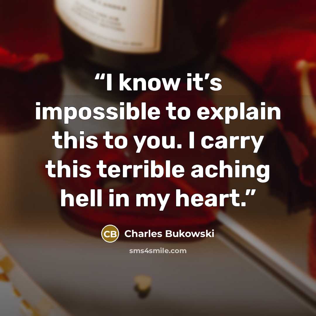 “I know it’s impossible to explain this to you. I carry this terrible aching hell in my heart.” quote by Charles Bukowski