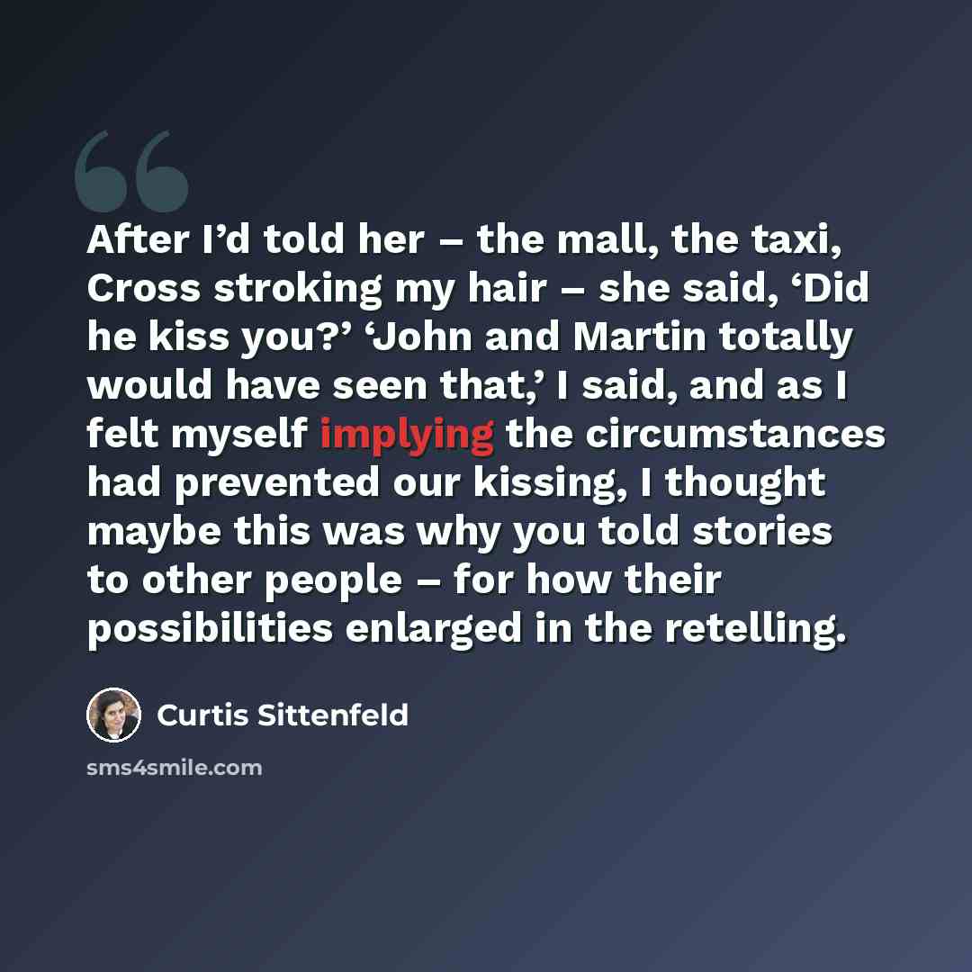 “After I’d told her – the mall, the taxi, Cross stroking my hair – she said, ‘Did he kiss you?’ ‘John and Martin totally would have seen that,’ I said, and as I felt myself implying the circumstances had prevented our kissing, I thought maybe this was why you told stories to other people – for how…” quote by Curtis Sittenfeld
