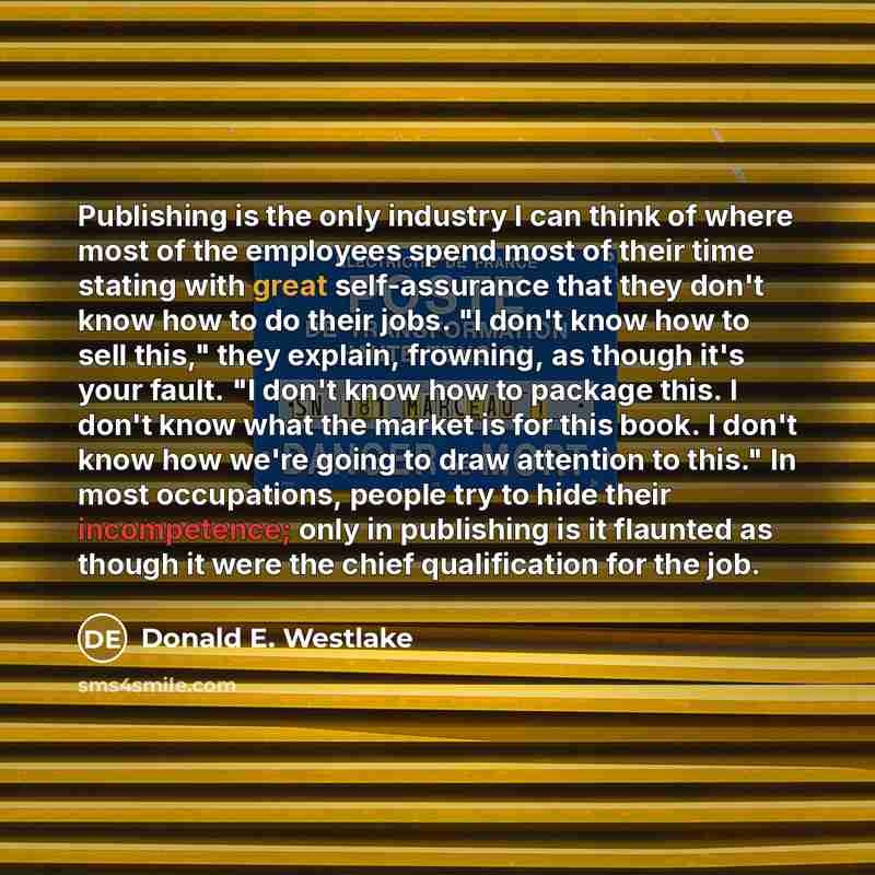 “Publishing is the only industry I can think of where most of the employees spend most of their time stating with great self-assurance that they don't know how to do their jobs. "I don't know how to sell this," they explain, frowning, as though it's your fault. "I don't know how to package this. I…” quote by Donald E. Westlake