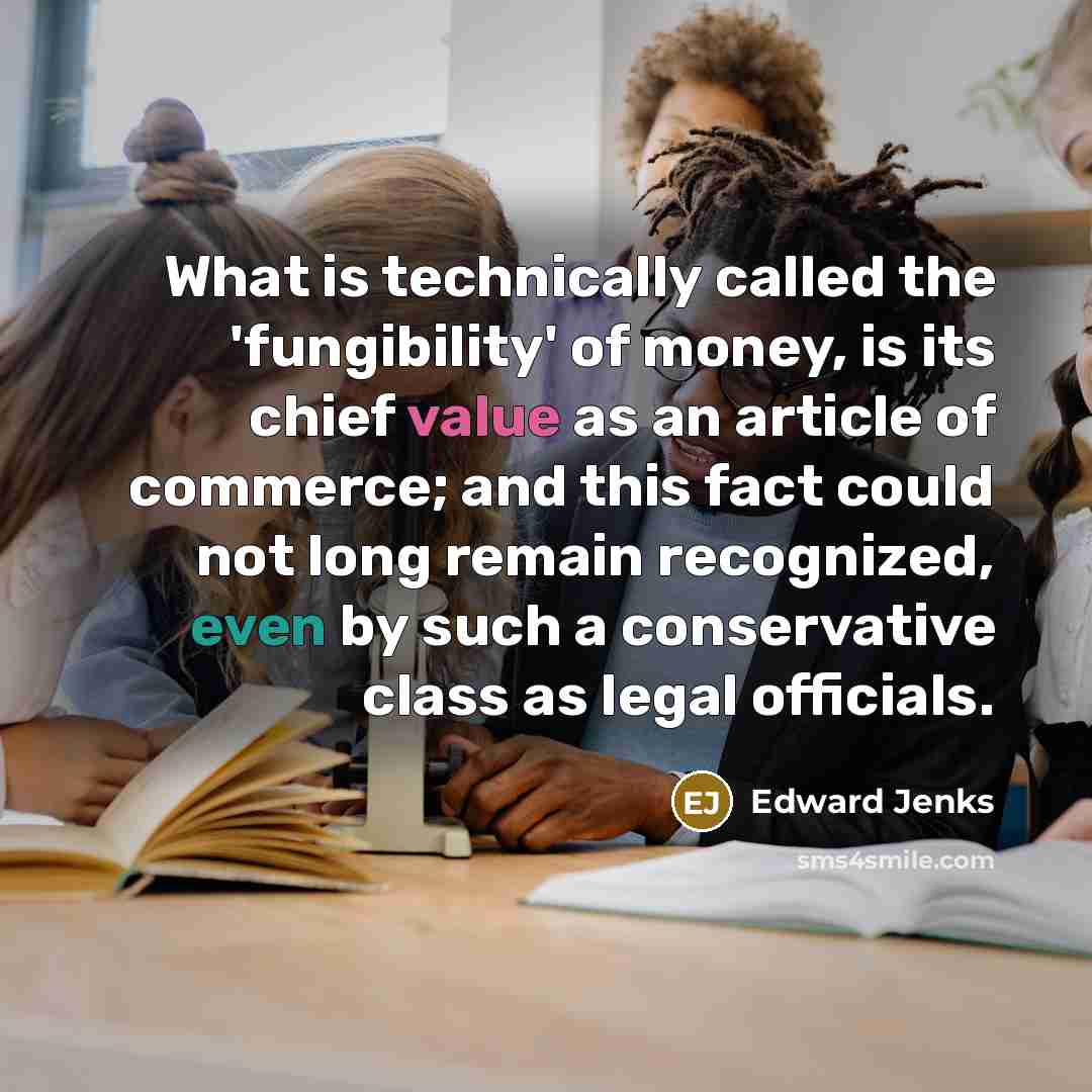 “What is technically called the 'fungibility' of money, is its chief value as an article of commerce; and this fact could not long remain recognized, even by such a conservative class as legal officials.” quote by Edward Jenks