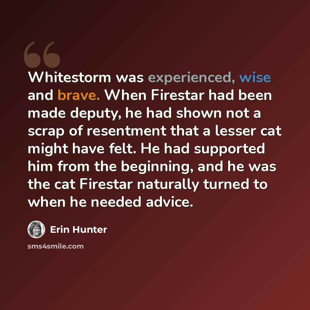 “Whitestorm was experienced, wise and brave. When Firestar had been made deputy, he had shown not a scrap of resentment that a lesser cat might have felt. He had supported him from the beginning, and he was the cat Firestar naturally turned to when he needed advice.” quote by Erin Hunter