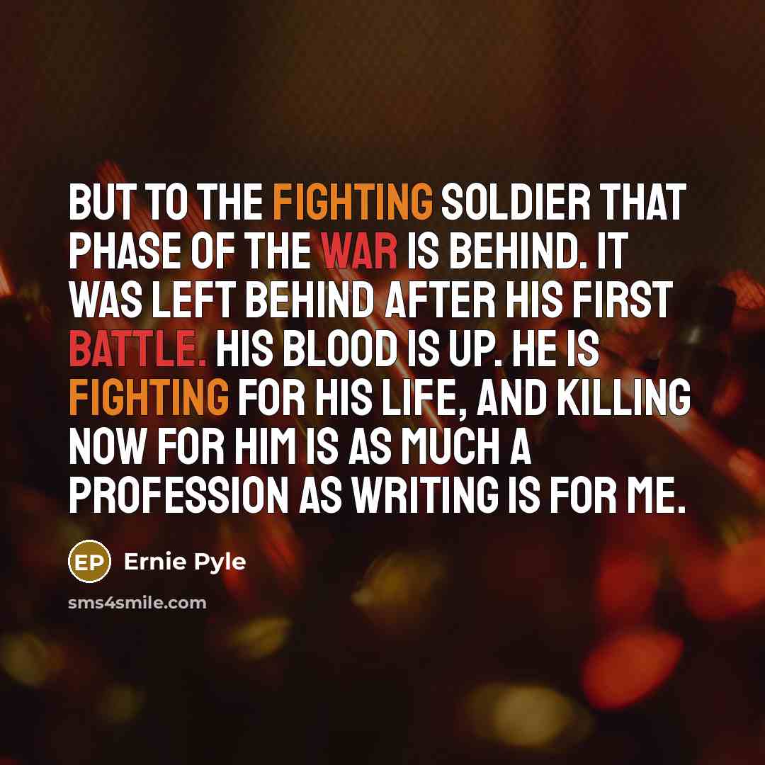 “But to the fighting soldier that phase of the war is behind. It was left behind after his first battle. His blood is up. He is fighting for his life, and killing now for him is as much a profession as writing is for me.” quote by Ernie Pyle