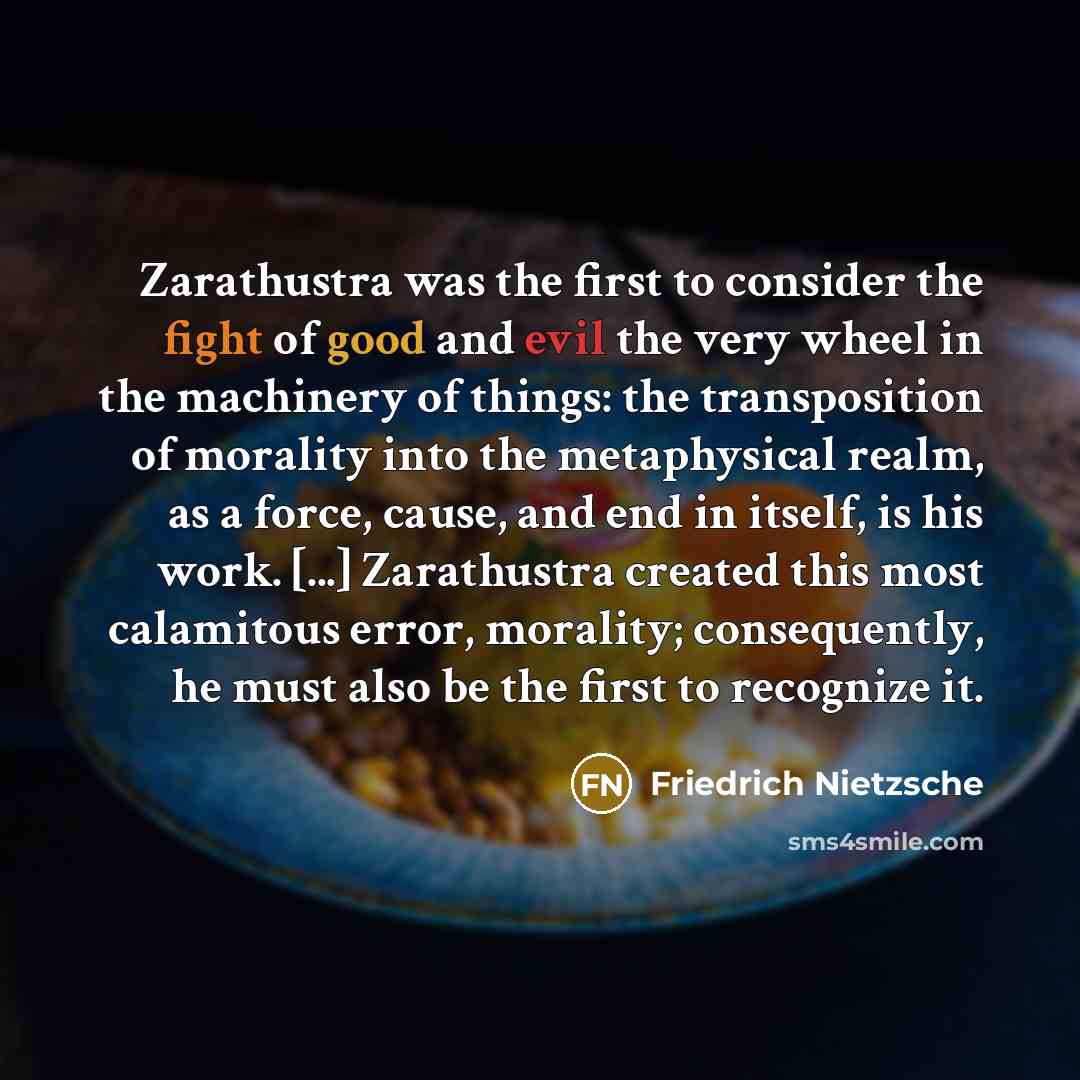“Zarathustra was the first to consider the fight of good and evil the very wheel in the machinery of things: the transposition of morality into the metaphysical realm, as a force, cause, and end in itself, is his work. [...] Zarathustra created this most calamitous error, morality; consequently, he…” quote by Friedrich Nietzsche