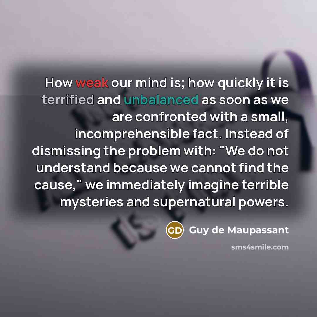 “How weak our mind is; how quickly it is terrified and unbalanced as soon as we are confronted with a small, incomprehensible fact. Instead of dismissing the problem with: "We do not understand because we cannot find the cause," we immediately imagine terrible mysteries and supernatural powers.” quote by Guy de Maupassant