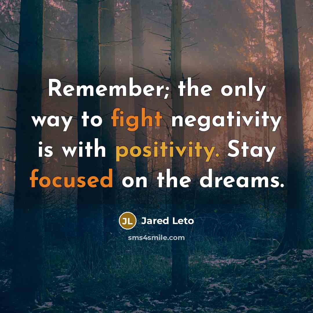 “Remember; the only way to fight negativity is with positivity. Stay focused on the dreams.” quote by Jared Leto