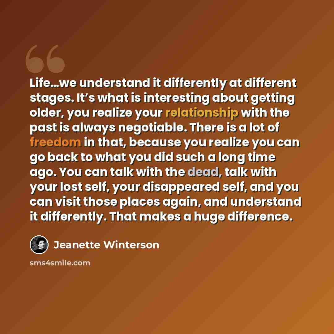 “Life…we understand it differently at different stages. It’s what is interesting about getting older, you realize your relationship with the past is always negotiable. There is a lot of freedom in that, because you realize you can go back to what you did such a long time ago. You can talk with the…” quote by Jeanette Winterson
