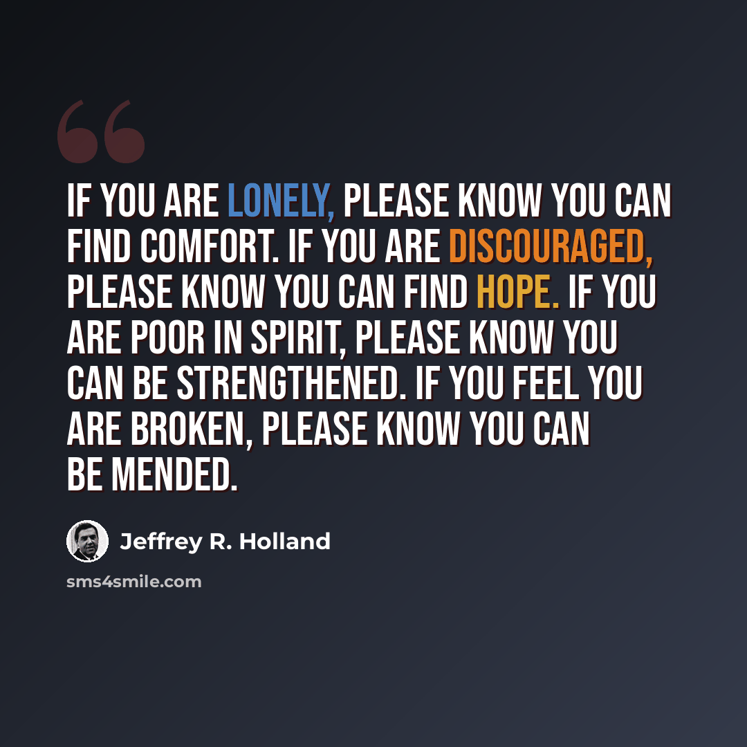 “If you are lonely, please know you can find comfort. If you are discouraged, please know you can find hope. If you are poor in spirit, please know you can be strengthened. If you feel you are broken, please know you can be mended.” quote by Jeffrey R. Holland