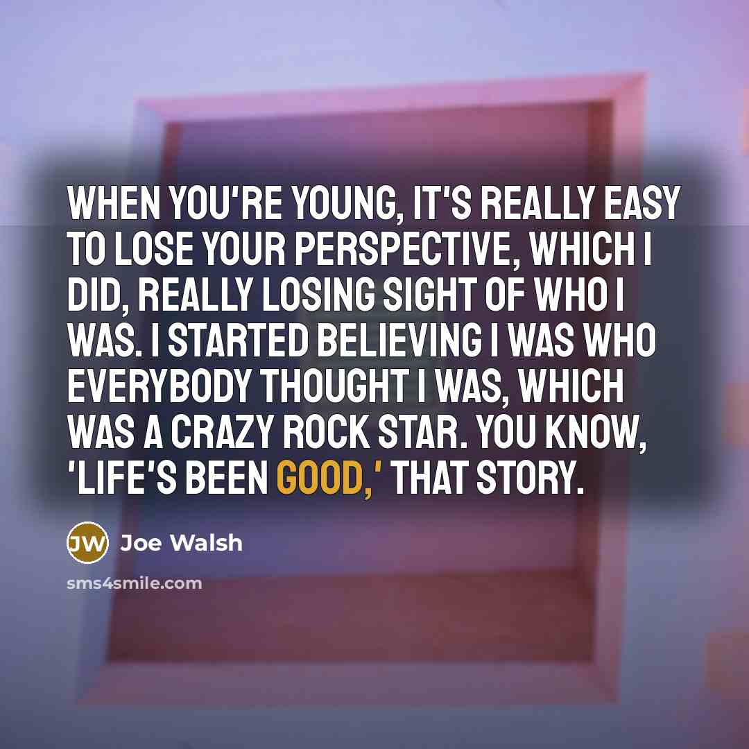 “When you're young, it's really easy to lose your perspective, which I did, really losing sight of who I was. I started believing I was who everybody thought I was, which was a crazy rock star. You know, 'Life's Been Good,' that story.” quote by Joe Walsh