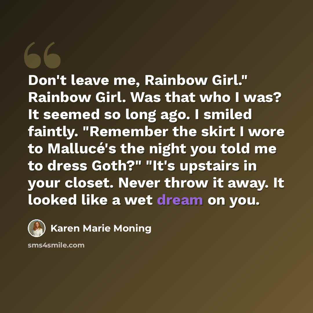 “Don't leave me, Rainbow Girl." Rainbow Girl. Was that who I was? It seemed so long ago. I smiled faintly. "Remember the skirt I wore to Mallucé's the night you told me to dress Goth?" "It's upstairs in your closet. Never throw it away. It looked like a wet dream on you.” quote by Karen Marie Moning