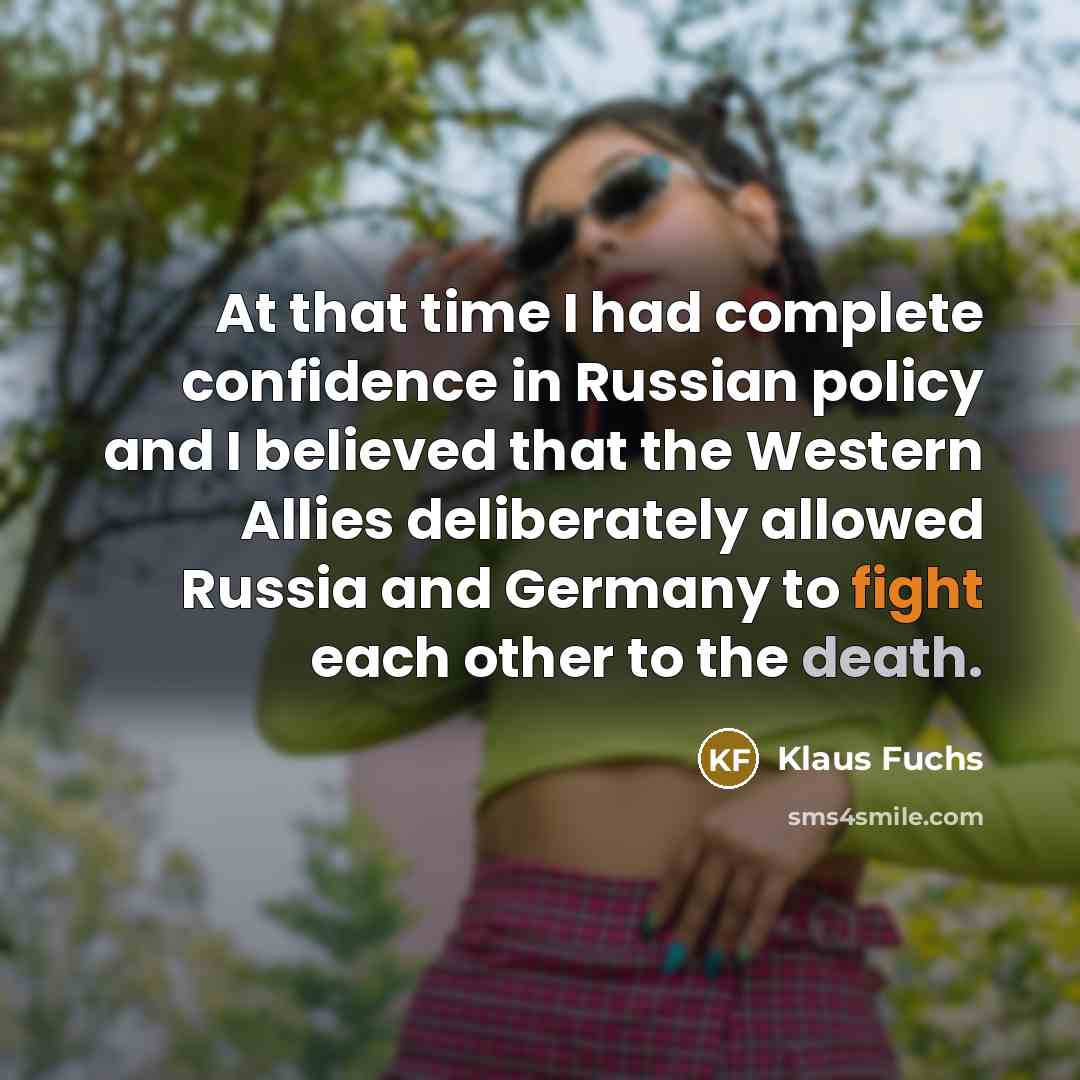 “At that time I had complete confidence in Russian policy and I believed that the Western Allies deliberately allowed Russia and Germany to fight each other to the death.” quote by Klaus Fuchs