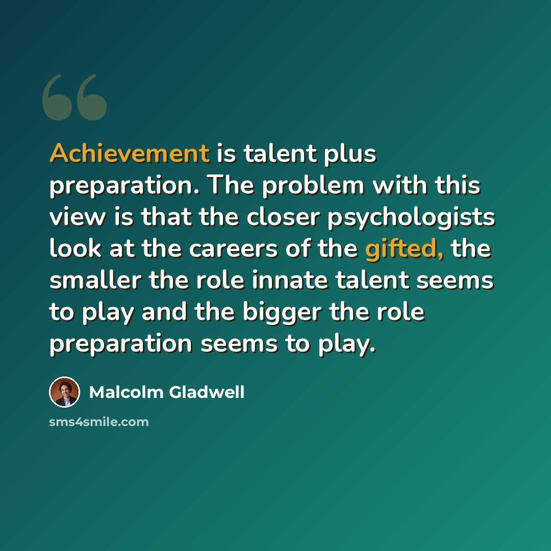 “Achievement is talent plus preparation. The problem with this view is that the closer psychologists look at the careers of the gifted, the smaller the role innate talent seems to play and the bigger the role preparation seems to play.” quote by Malcolm Gladwell