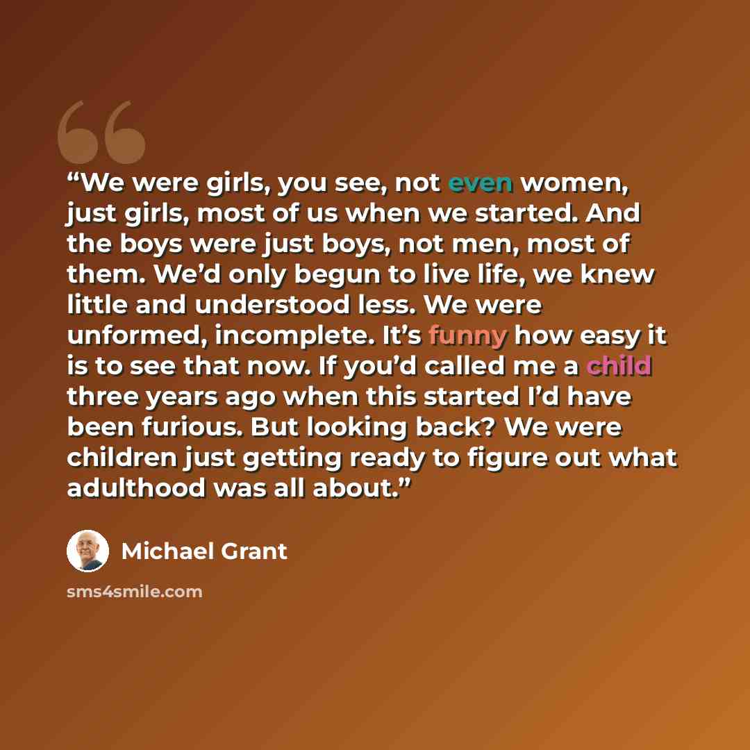 “We were girls, you see, not even women, just girls, most of us when we started. And the boys were just boys, not men, most of them. We’d only begun to live life, we knew little and understood less. We were unformed, incomplete. It’s funny how easy it is to see that now. If you’d called me a child…” quote by Michael Grant