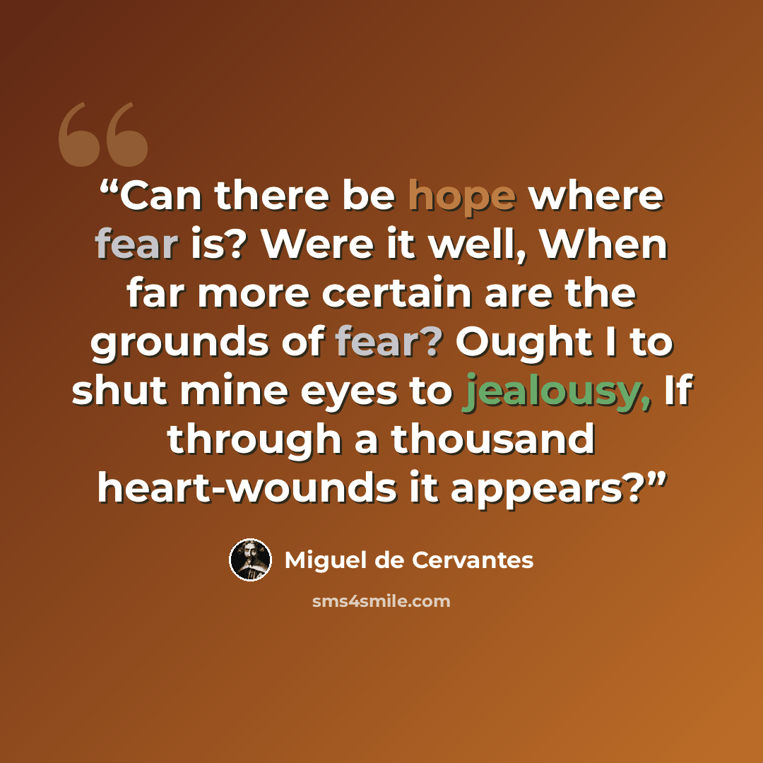 “Can there be hope where fear is? Were it well, When far more certain are the grounds of fear? Ought I to shut mine eyes to jealousy, If through a thousand heart-wounds it appears?” quote by Miguel de Cervantes