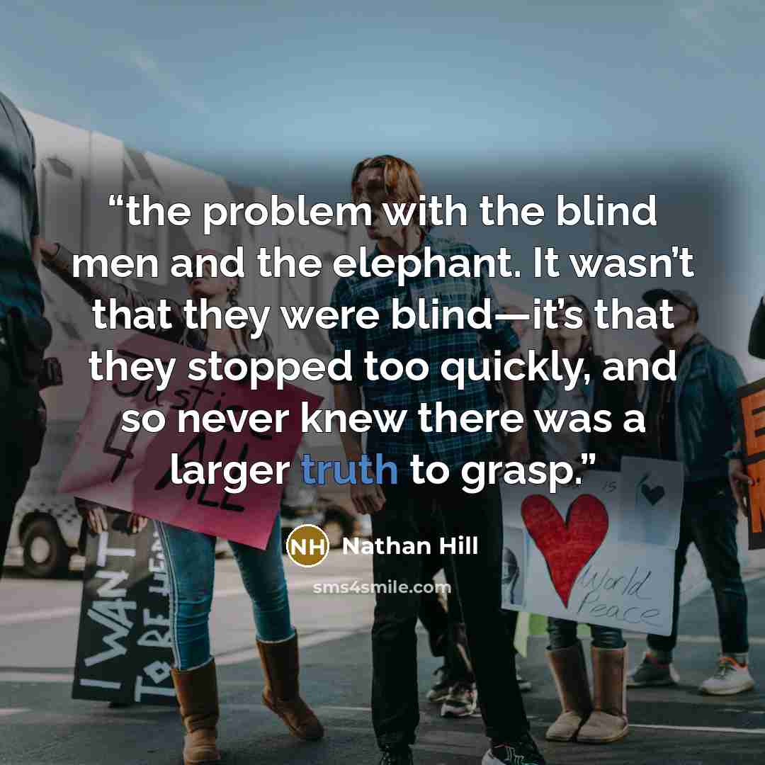 “the problem with the blind men and the elephant. It wasn’t that they were blind—it’s that they stopped too quickly, and so never knew there was a larger truth to grasp.” quote by Nathan Hill