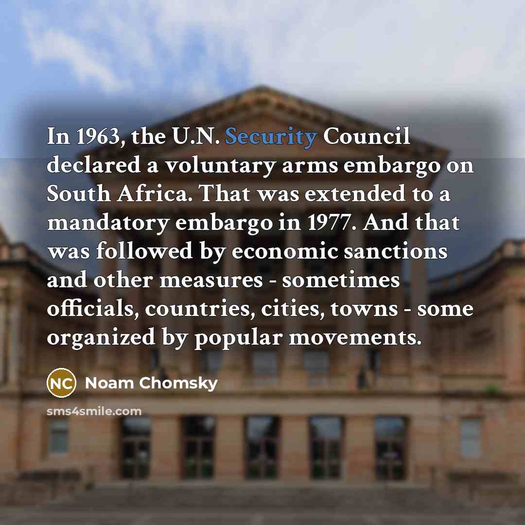 “In 1963, the U.N. Security Council declared a voluntary arms embargo on South Africa. That was extended to a mandatory embargo in 1977. And that was followed by economic sanctions and other measures - sometimes officials, countries, cities, towns - some organized by popular movements.” quote by Noam Chomsky