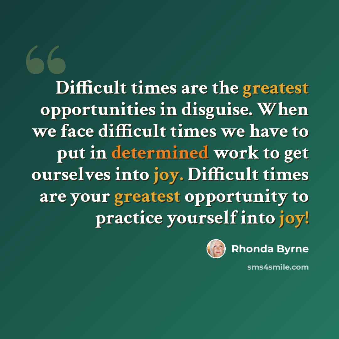 “Difficult times are the greatest opportunities in disguise. When we face difficult times we have to put in determined work to get ourselves into joy. Difficult times are your greatest opportunity to practice yourself into joy!” quote by Rhonda Byrne