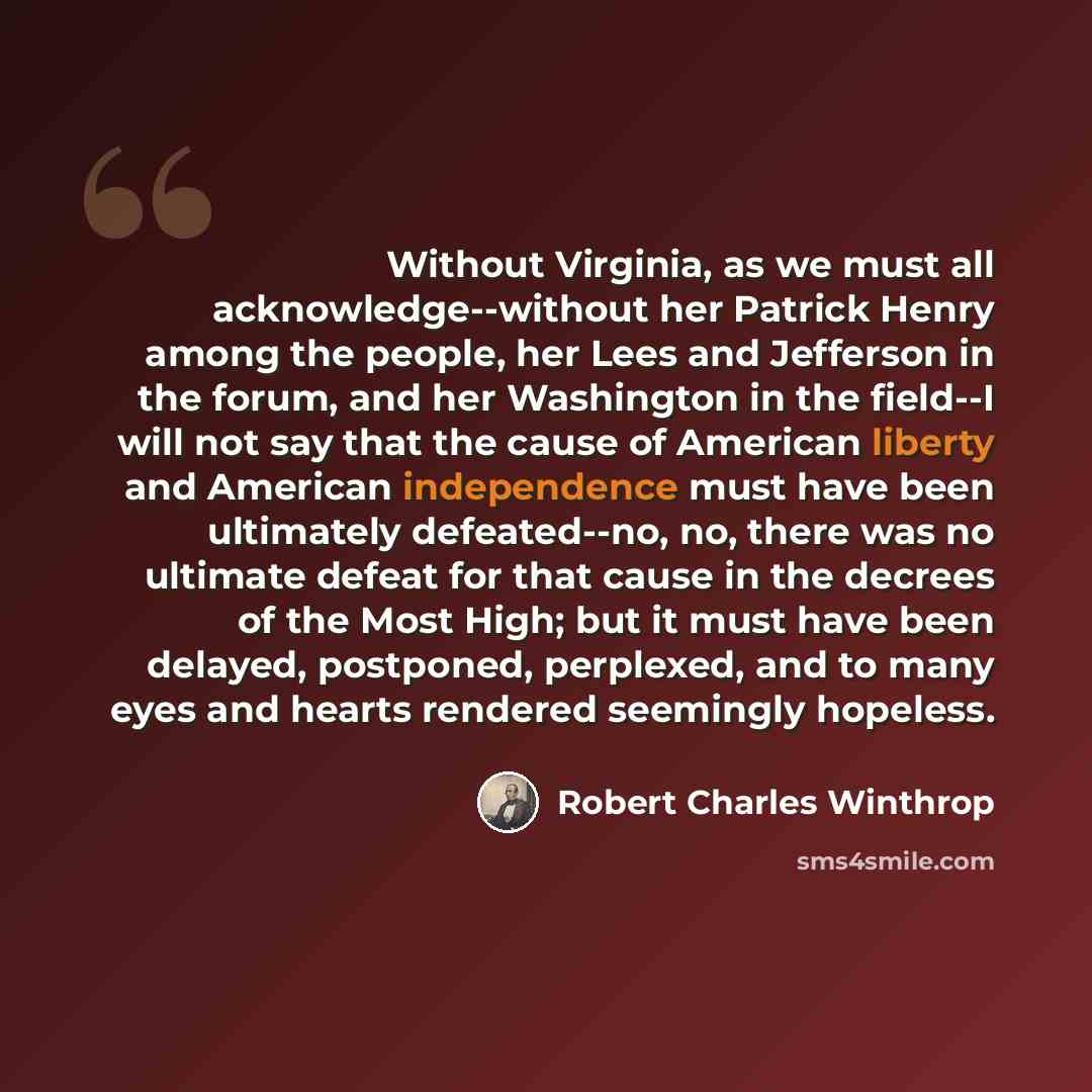 “Without Virginia, as we must all acknowledge--without her Patrick Henry among the people, her Lees and Jefferson in the forum, and her Washington in the field--I will not say that the cause of American liberty and American independence must have been ultimately defeated--no, no, there was no…” quote by Robert Charles Winthrop