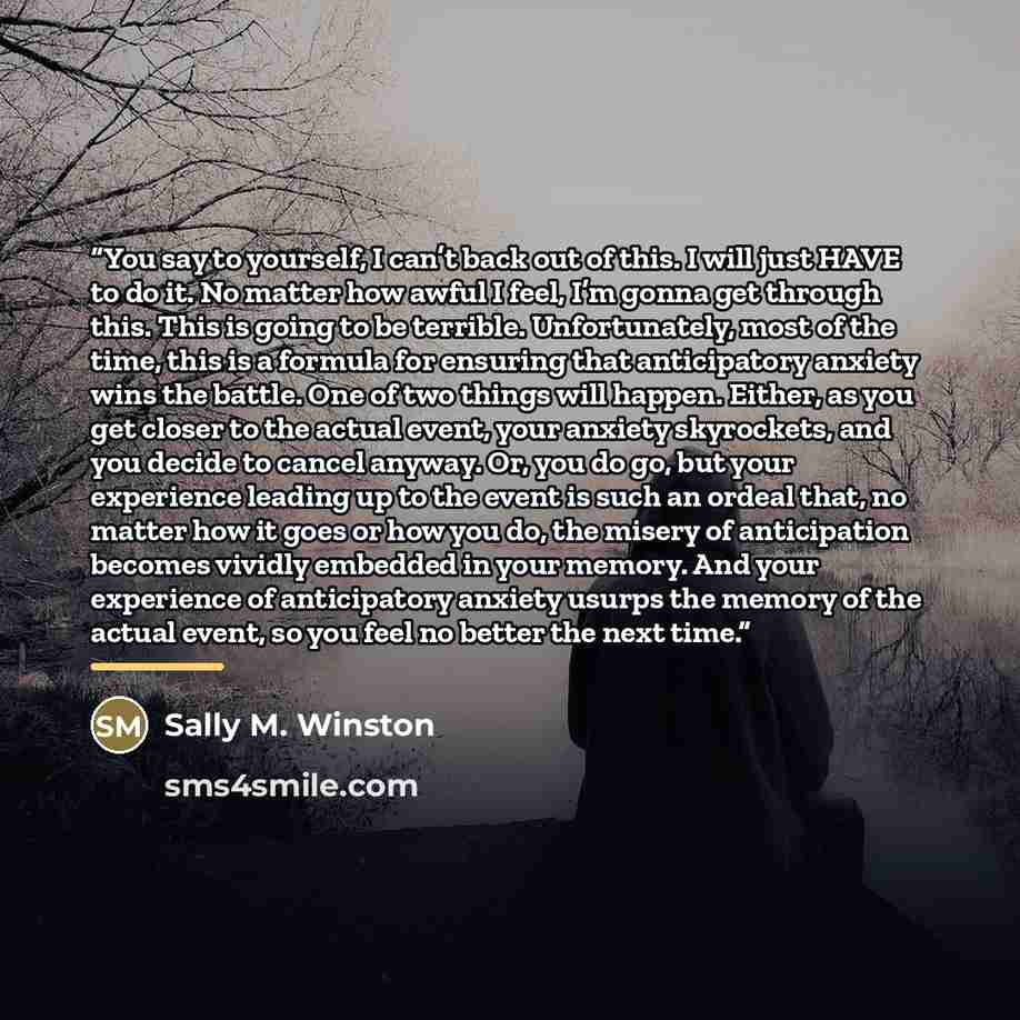 “You say to yourself, I can’t back out of this. I will just HAVE to do it. No matter how awful I feel, I’m gonna get through this. This is going to be terrible. Unfortunately, most of the time, this is a formula for ensuring that anticipatory anxiety wins the battle. One of two things will happen…” quote by Sally M. Winston