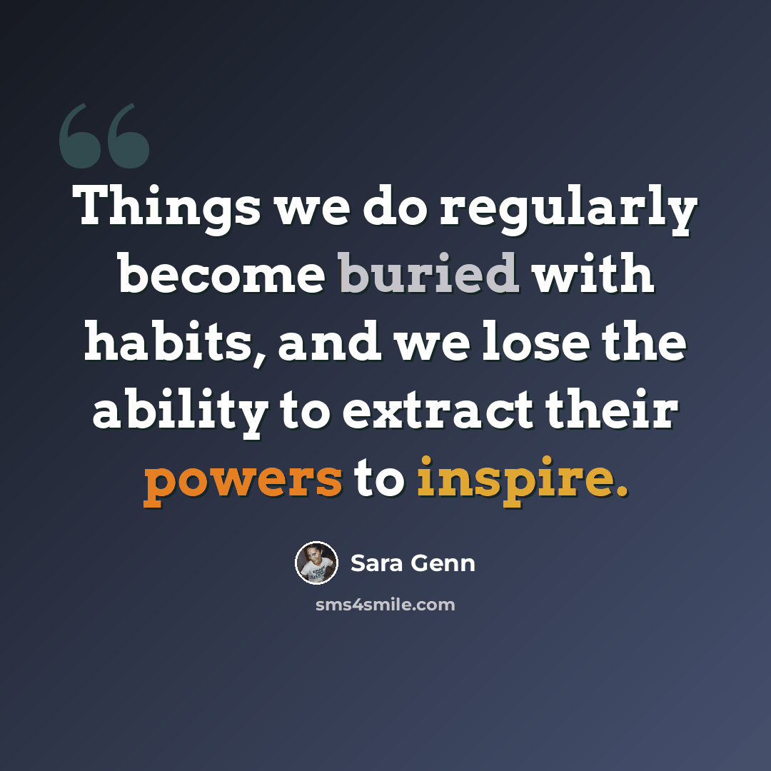 “Things we do regularly become buried with habits, and we lose the ability to extract their powers to inspire.” quote by Sara Genn