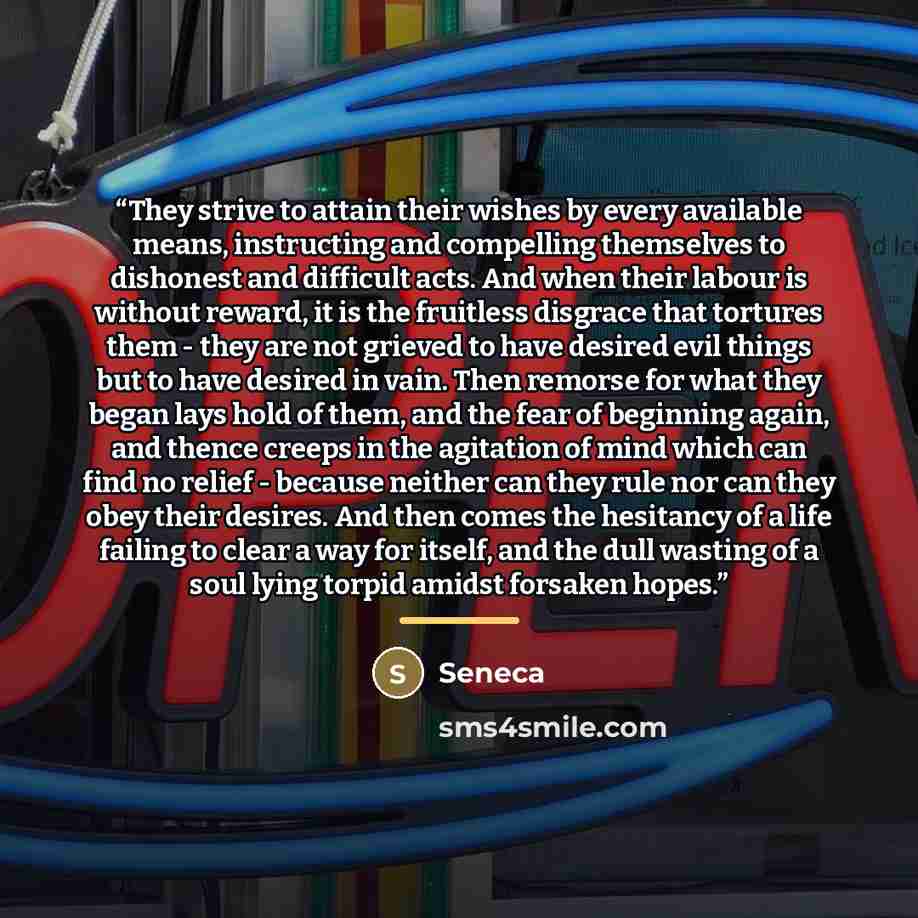 “They strive to attain their wishes by every available means, instructing and compelling themselves to dishonest and difficult acts. And when their labour is without reward, it is the fruitless disgrace that tortures them - they are not grieved to have desired evil things but to have desired in…” quote by Seneca