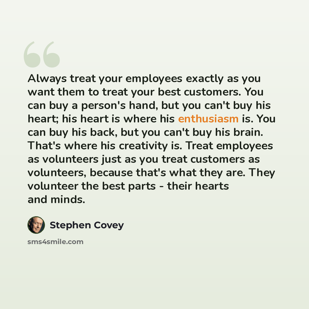 “Always treat your employees exactly as you want them to treat your best customers. You can buy a person's hand, but you can't buy his heart; his heart is where his enthusiasm is. You can buy his back, but you can't buy his brain. That's where his creativity is. Treat employees as volunteers just…” quote by Stephen Covey