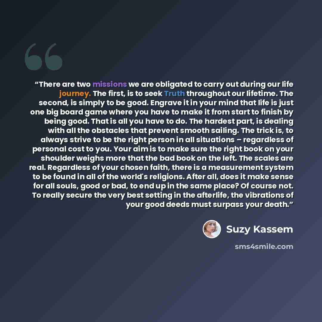 “There are two missions we are obligated to carry out during our life journey. The first, is to seek Truth throughout our lifetime. The second, is simply to be good. Engrave it in your mind that life is just one big board game where you have to make it from start to finish by being good. That is…” quote by Suzy Kassem